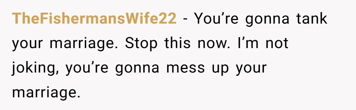 TheFishermansWife22 − You’re gonna tank your marriage. Stop this now. I’m not joking, you’re gonna mess up your marriage.