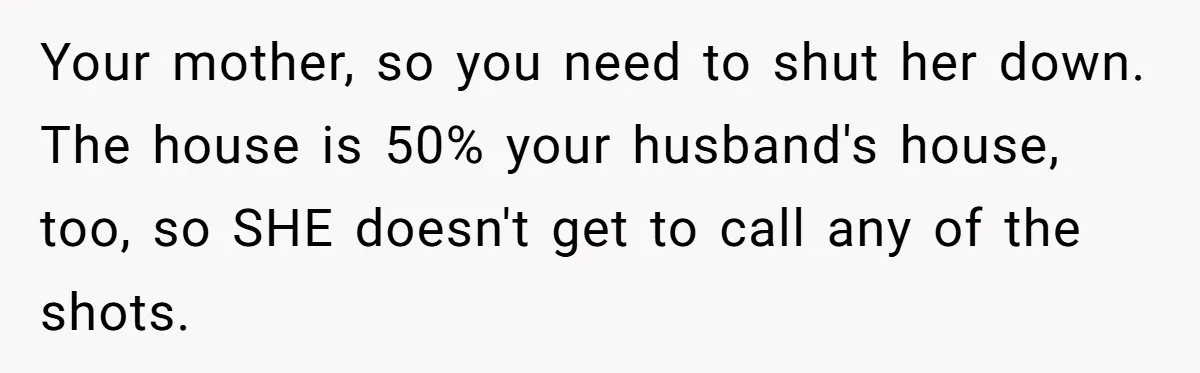 Your mother, so you need to shut her down. The house is 50% your husband's house, too, so SHE doesn't get to call any of the shots.