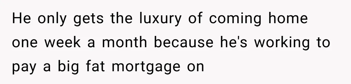 He only gets the luxury of coming home one week a month because he's working to pay a big fat mortgage on