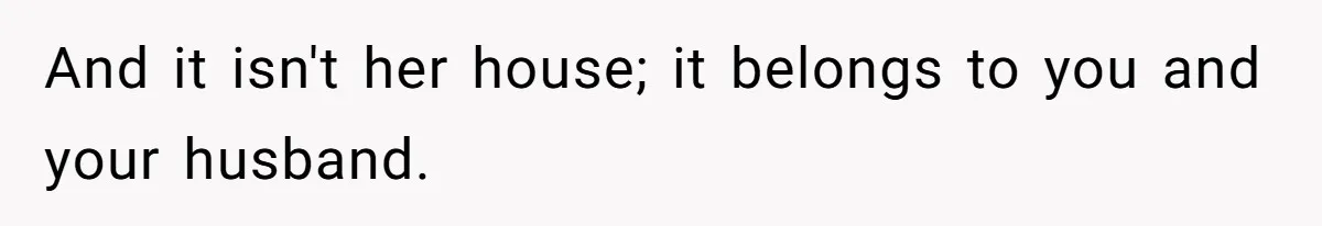 And it isn't her house; it belongs to you and your husband.