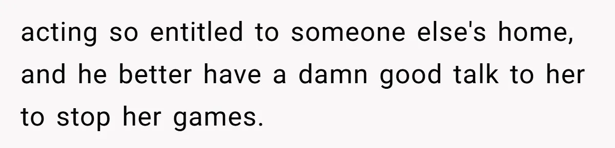 acting so entitled to someone else's home, and he better have a damn good talk to her to stop her games.