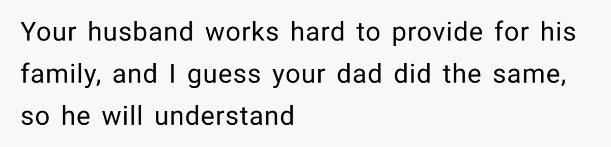 Your husband works hard to provide for his family, and I guess your dad did the same, so he will understand