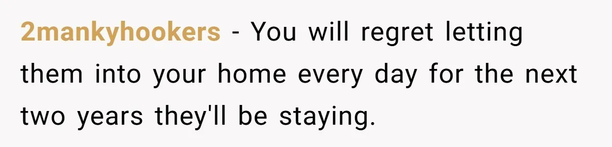2mankyhookers − You will regret letting them into your home every day for the next two years they'll be staying.