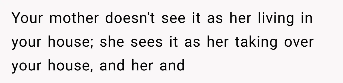 Your mother doesn't see it as her living in your house; she sees it as her taking over your house, and her and