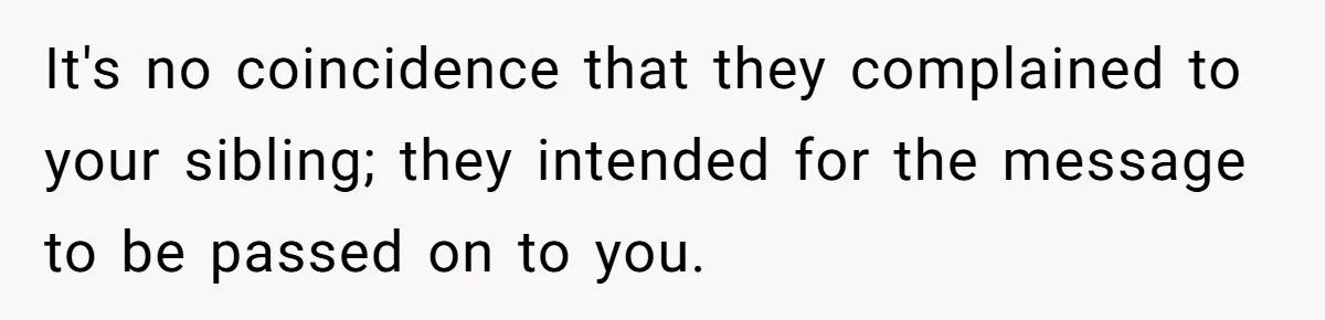 It's no coincidence that they complained to your sibling; they intended for the message to be passed on to you.