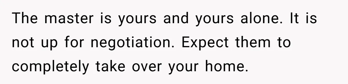 The master is yours and yours alone. It is not up for negotiation. Expect them to completely take over your home.