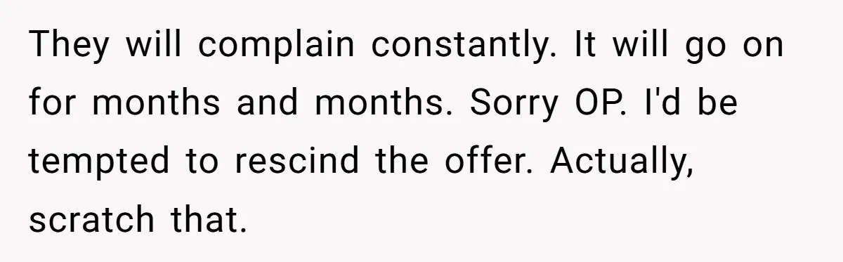 They will complain constantly. It will go on for months and months. Sorry OP. I'd be tempted to rescind the offer. Actually, scratch that.