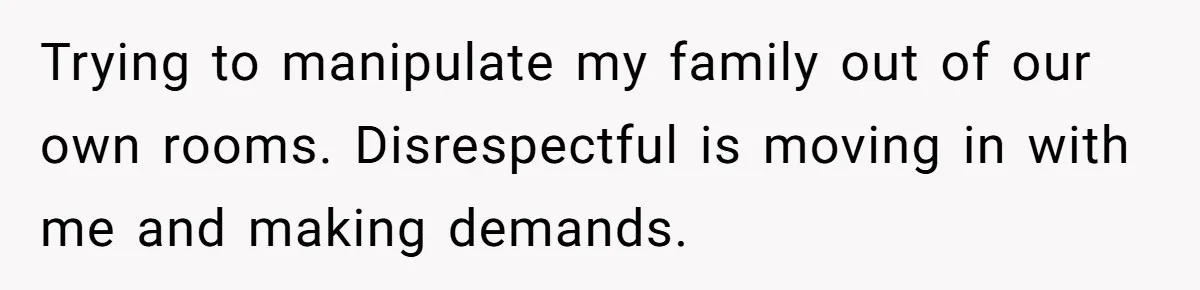 Trying to manipulate my family out of our own rooms. Disrespectful is moving in with me and making demands.