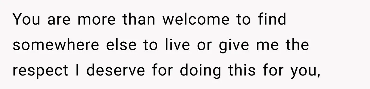 You are more than welcome to find somewhere else to live or give me the respect I deserve for doing this for you,