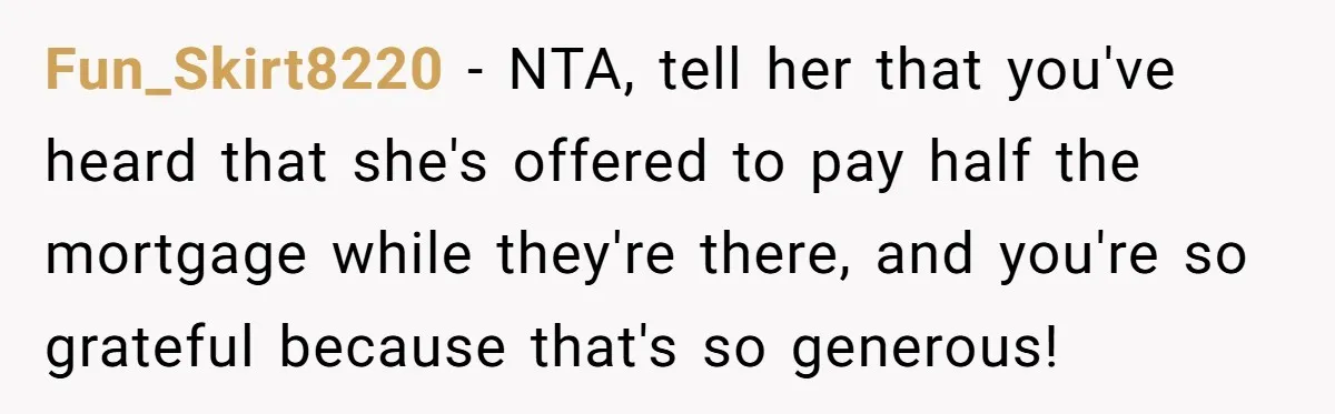 Fun_Skirt8220 − NTA, tell her that you've heard that she's offered to pay half the mortgage while they're there, and you're so grateful because that's so generous!