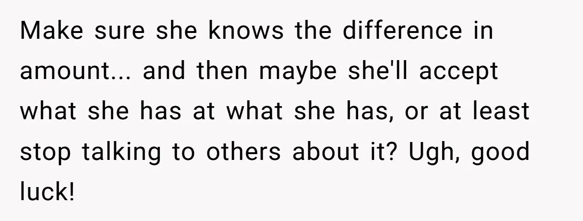 Make sure she knows the difference in amount... and then maybe she'll accept what she has at what she has, or at least stop talking to others about it? Ugh,...