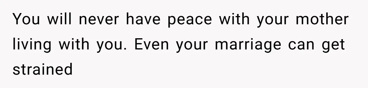 You will never have peace with your mother living with you. Even your marriage can get strained