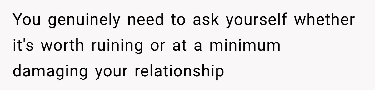 You genuinely need to ask yourself whether it's worth ruining or at a minimum damaging your relationship