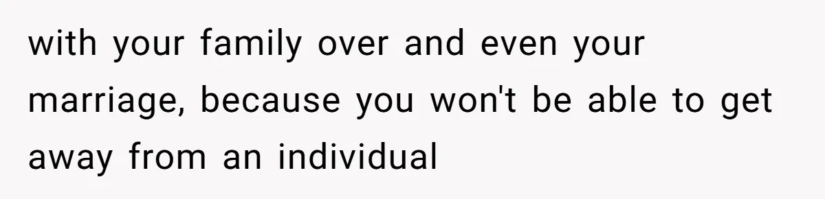 with your family over and even your marriage, because you won't be able to get away from an individual