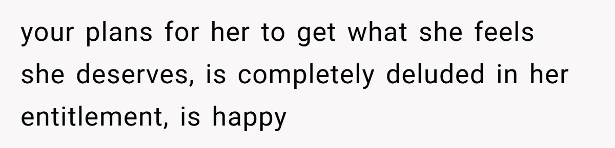 your plans for her to get what she feels she deserves, is completely deluded in her entitlement, is happy