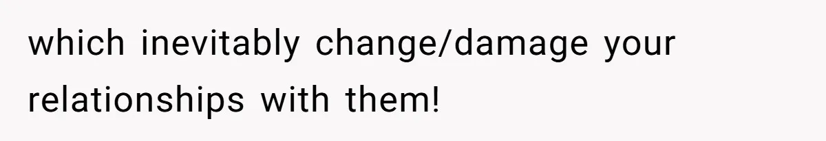 which inevitably change/damage your relationships with them!