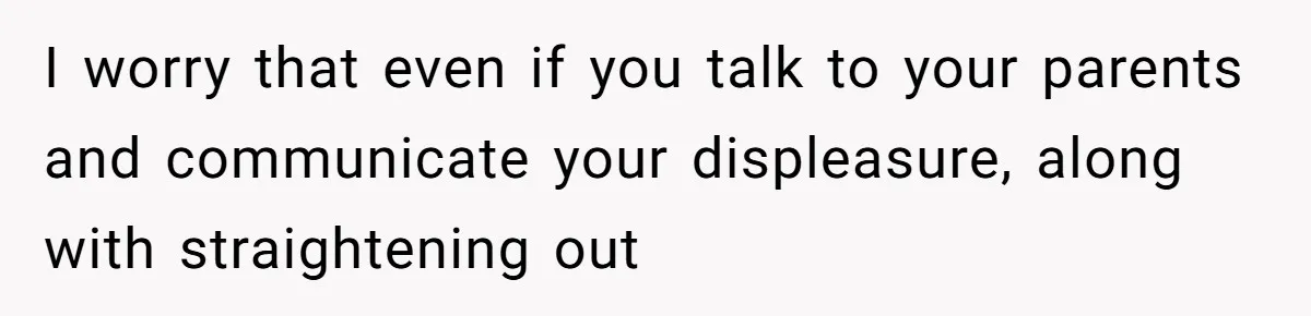 I worry that even if you talk to your parents and communicate your displeasure, along with straightening out