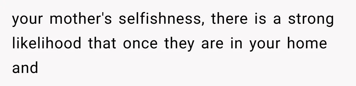 your mother's selfishness, there is a strong likelihood that once they are in your home and