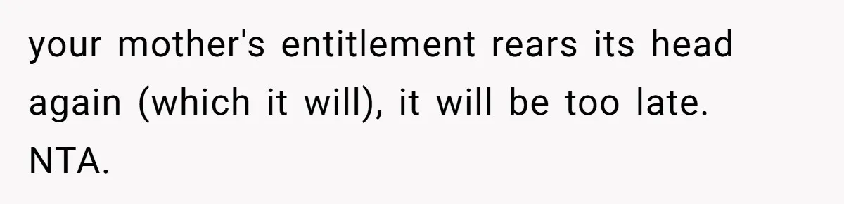 your mother's entitlement rears its head again (which it will), it will be too late. NTA.