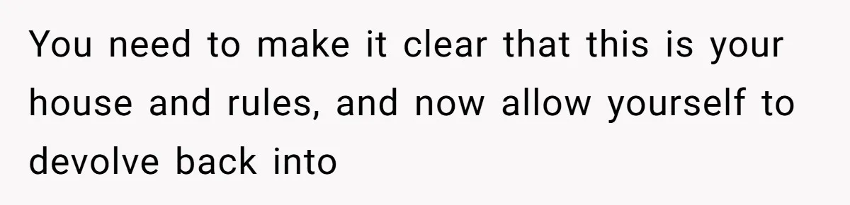 You need to make it clear that this is your house and rules, and now allow yourself to devolve back into