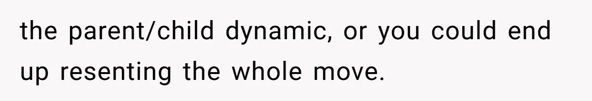 the parent/child dynamic, or you could end up resenting the whole move.