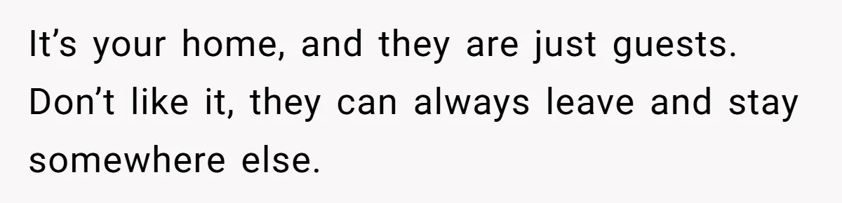 It’s your home, and they are just guests. Don’t like it, they can always leave and stay somewhere else.