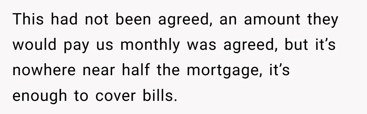 This had not been agreed, an amount they would pay us monthly was agreed, but it’s nowhere near half the mortgage, it’s enough to cover bills.
