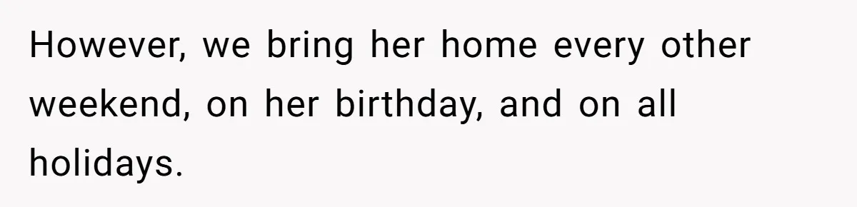 However, we bring her home every other weekend, on her birthday, and on all holidays.