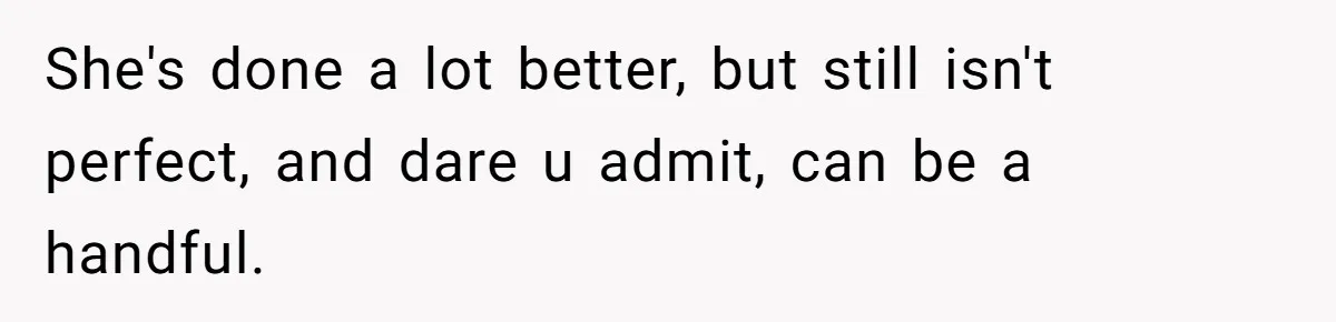 She's done a lot better, but still isn't perfect, and dare u admit, can be a handful.