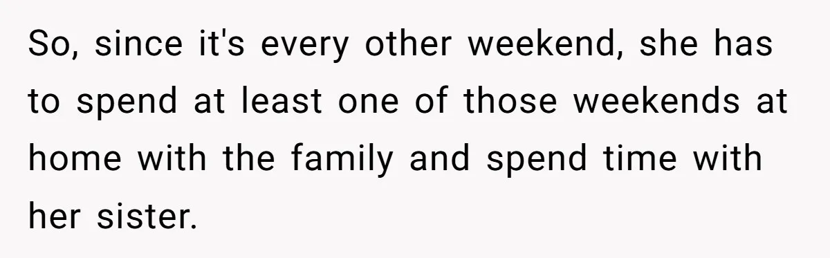 So, since it's every other weekend, she has to spend at least one of those weekends at home with the family and spend time with her sister.