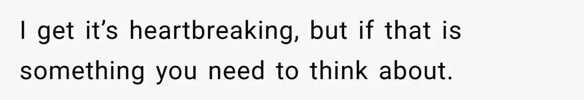I get it’s heartbreaking, but if that is something you need to think about.