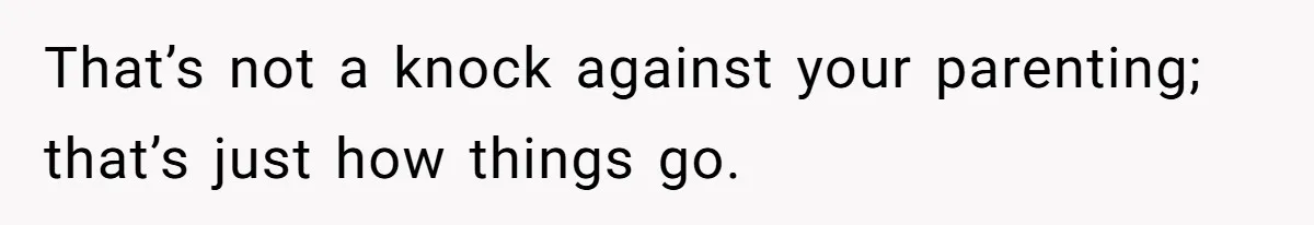 That’s not a knock against your parenting; that’s just how things go.
