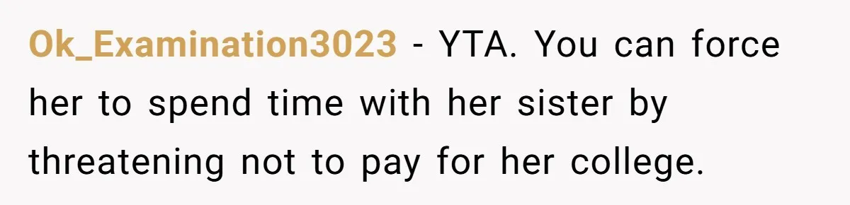 Ok_Examination3023 − YTA. You can force her to spend time with her sister by threatening not to pay for her college.
