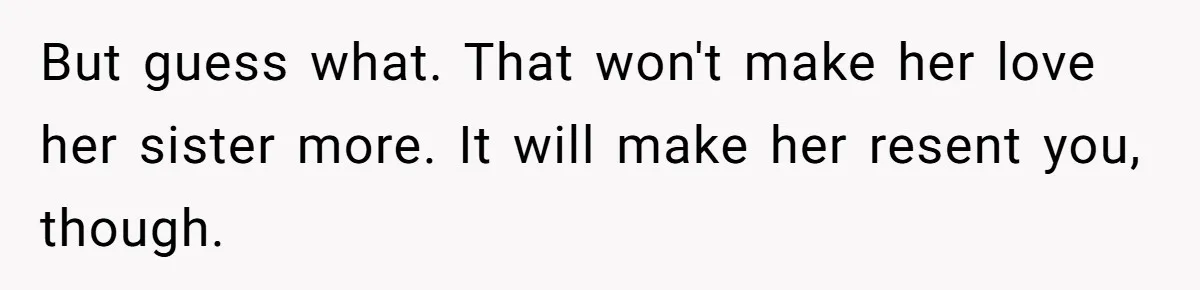 But guess what. That won't make her love her sister more. It will make her resent you, though.
