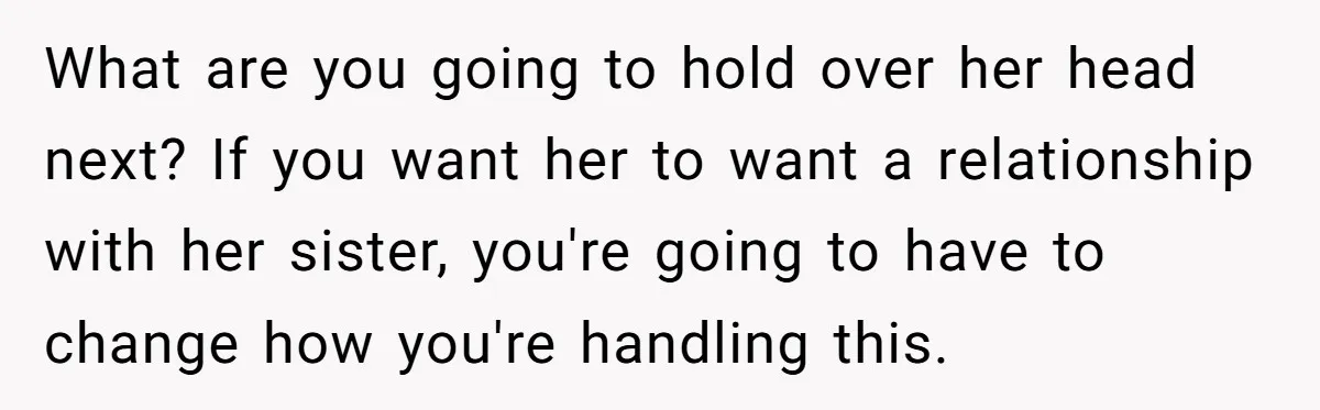 What are you going to hold over her head next? If you want her to want a relationship with her sister, you're going to have to change how you're handling...
