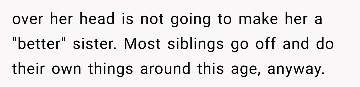 over her head is not going to make her a "better" sister. Most siblings go off and do their own things around this age, anyway.