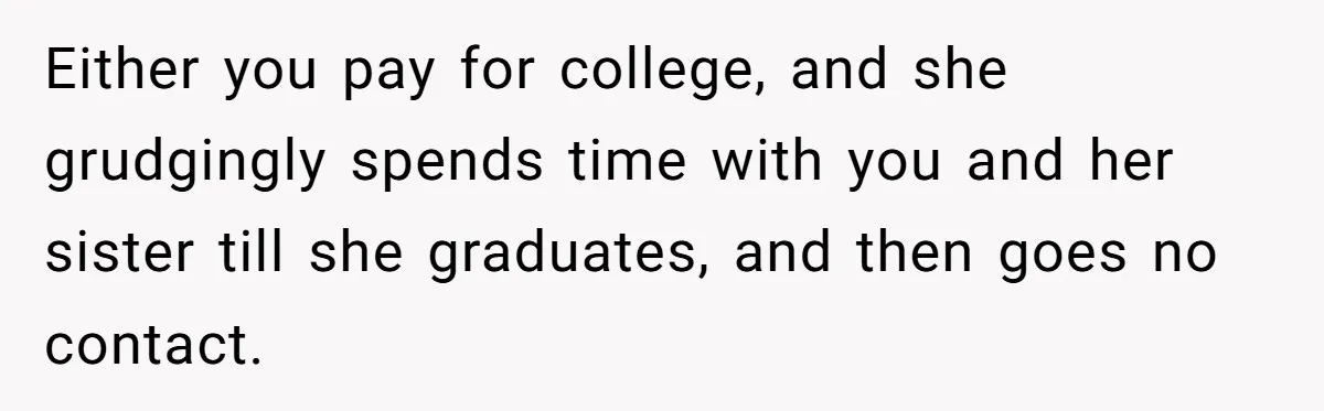 Either you pay for college, and she grudgingly spends time with you and her sister till she graduates, and then goes no contact.
