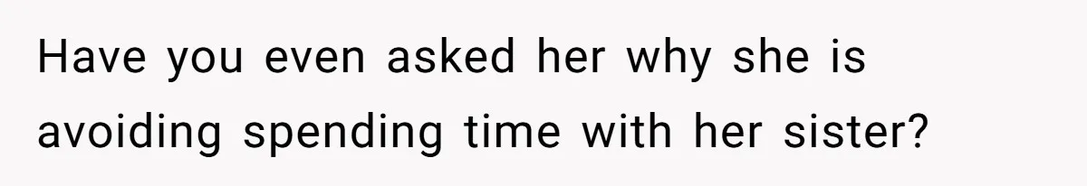 Have you even asked her why she is avoiding spending time with her sister?