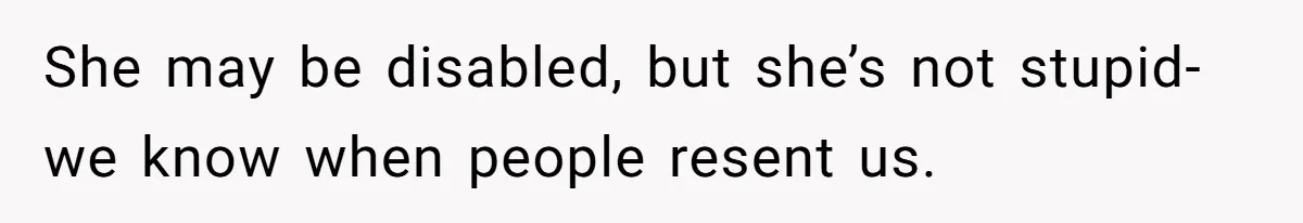 She may be disabled, but she’s not stupid- we know when people resent us.