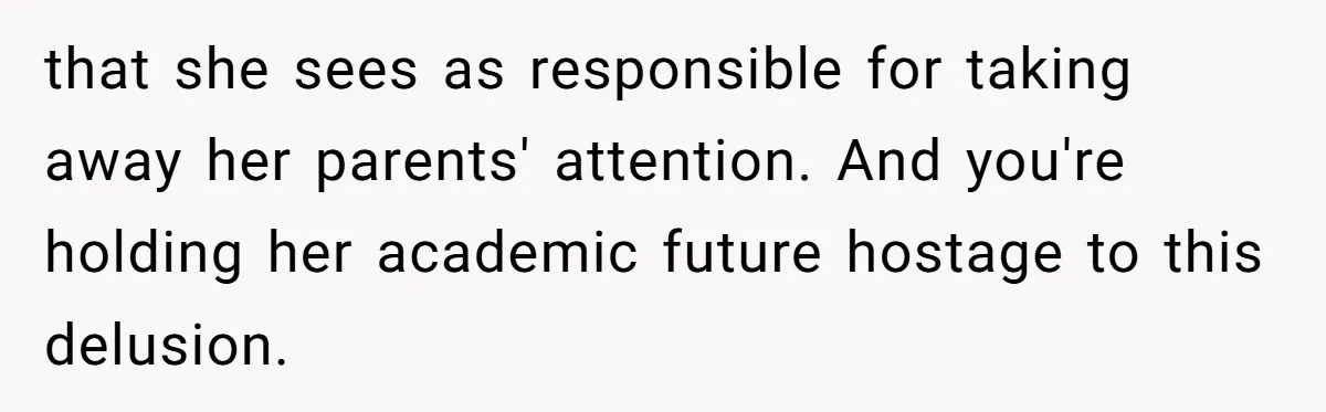 that she sees as responsible for taking away her parents' attention. And you're holding her academic future hostage to this delusion.