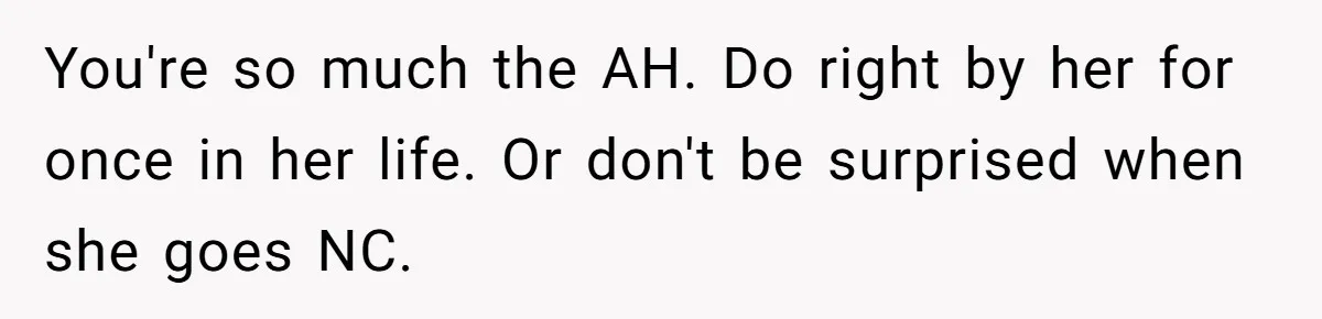 You're so much the AH. Do right by her for once in her life. Or don't be surprised when she goes NC.