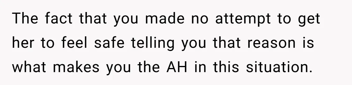 The fact that you made no attempt to get her to feel safe telling you that reason is what makes you the AH in this situation.