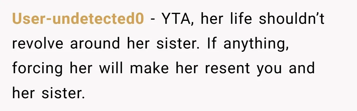 User-undetected0 − YTA, her life shouldn’t revolve around her sister. If anything, forcing her will make her resent you and her sister.