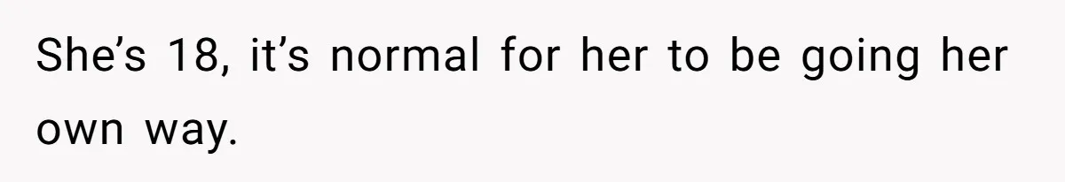 She’s 18, it’s normal for her to be going her own way.