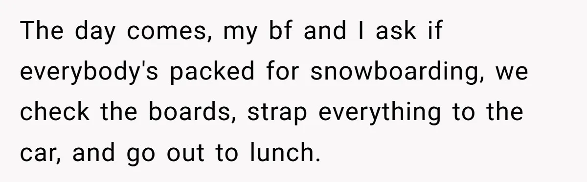 The day comes, my bf and I ask if everybody's packed for snowboarding, we check the boards, strap everything to the car, and go out to lunch.