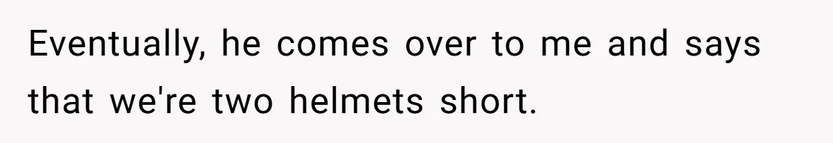 Eventually, he comes over to me and says that we're two helmets short.