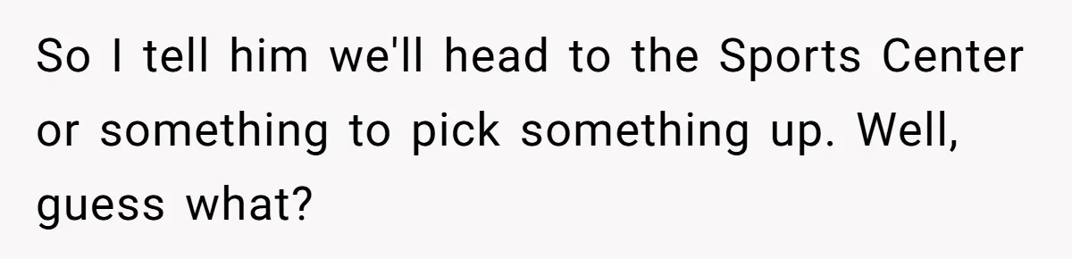 So I tell him we'll head to the Sports Center or something to pick something up. Well, guess what?
