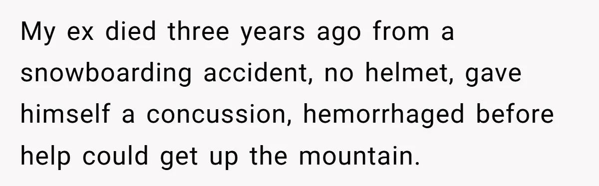 My ex died three years ago from a snowboarding accident, no helmet, gave himself a concussion, hemorrhaged before help could get up the mountain.