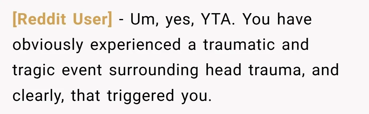 [Reddit User] − Um, yes, YTA. You have obviously experienced a traumatic and tragic event surrounding head trauma, and clearly, that triggered you.