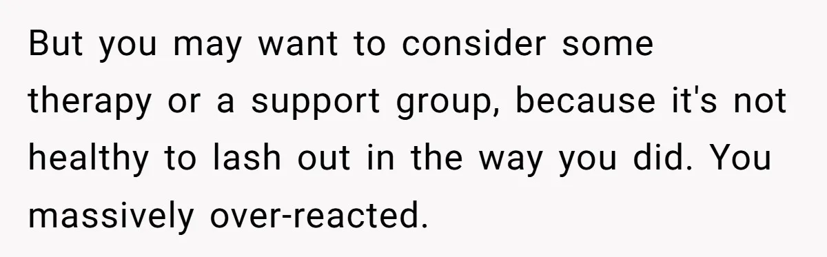 But you may want to consider some therapy or a support group, because it's not healthy to lash out in the way you did. You massively over-reacted.